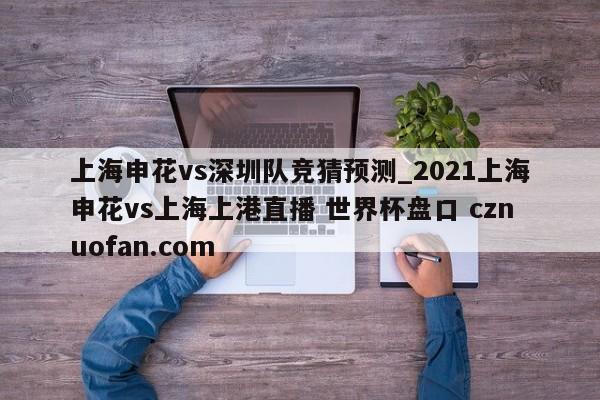 上海申花vs深圳队竞猜预测_2021上海申花vs上海上港直播 世界杯盘口 cznuofan.com