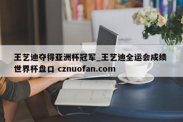 王艺迪夺得亚洲杯冠军_王艺迪全运会成绩 世界杯盘口 cznuofan.com