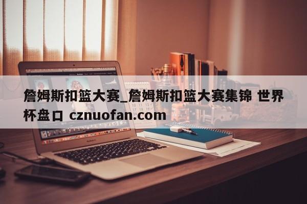 詹姆斯扣篮大赛_詹姆斯扣篮大赛集锦 世界杯盘口 cznuofan.com