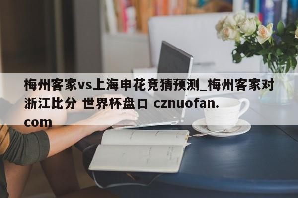 梅州客家vs上海申花竞猜预测_梅州客家对浙江比分 世界杯盘口 cznuofan.com