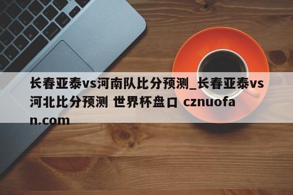 长春亚泰vs河南队比分预测_长春亚泰vs河北比分预测 世界杯盘口 cznuofan.com