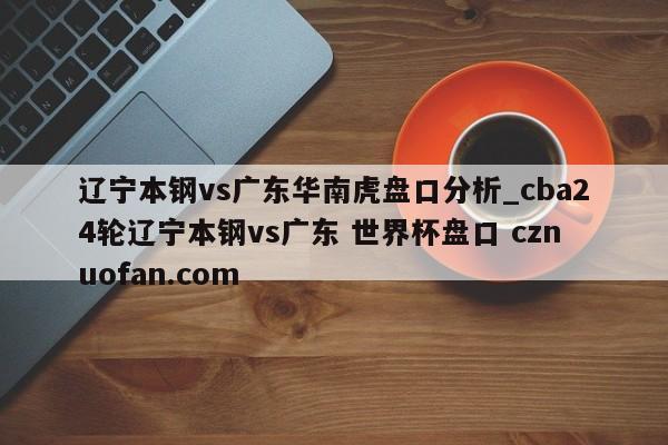 辽宁本钢vs广东华南虎盘口分析_cba24轮辽宁本钢vs广东 世界杯盘口 cznuofan.com