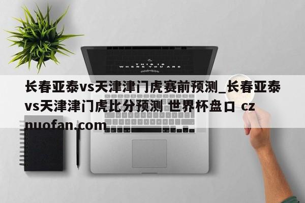 长春亚泰vs天津津门虎赛前预测_长春亚泰vs天津津门虎比分预测 世界杯盘口 cznuofan.com