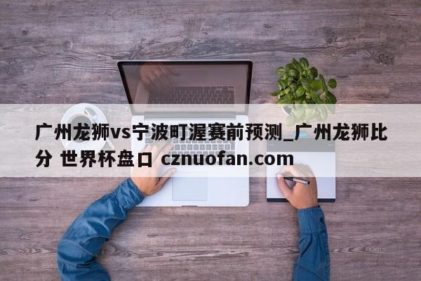 广州龙狮vs宁波町渥赛前预测_广州龙狮比分 世界杯盘口 cznuofan.com