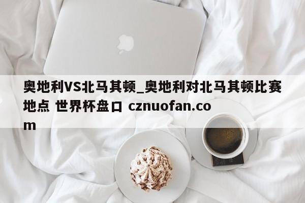 奥地利VS北马其顿_奥地利对北马其顿比赛地点 世界杯盘口 cznuofan.com