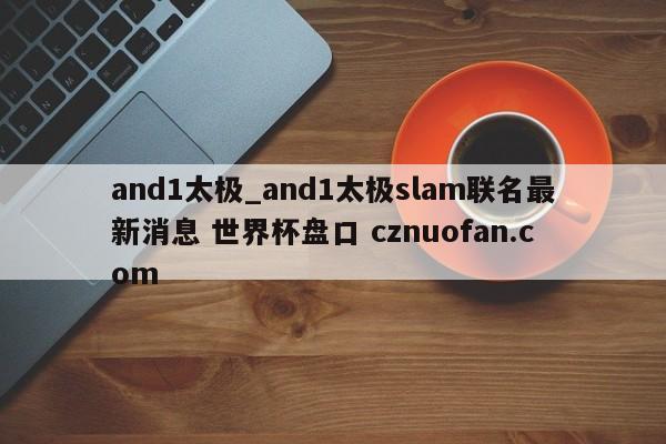 and1太极_and1太极slam联名最新消息 世界杯盘口 cznuofan.com