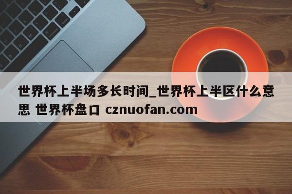 世界杯上半场多长时间_世界杯上半区什么意思 世界杯盘口 cznuofan.com