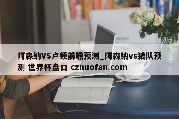 阿森纳VS卢顿前瞻预测_阿森纳vs狼队预测 世界杯盘口 cznuofan.com