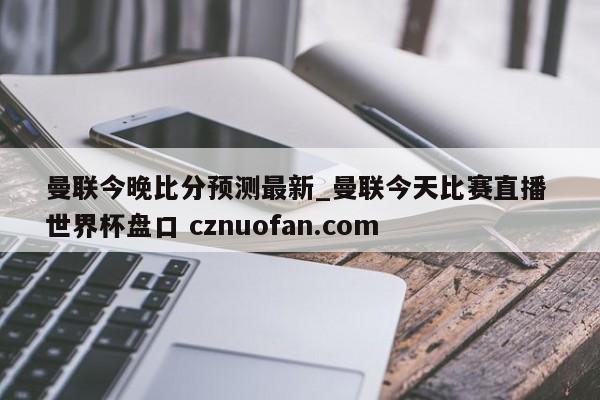 曼联今晚比分预测最新_曼联今天比赛直播 世界杯盘口 cznuofan.com