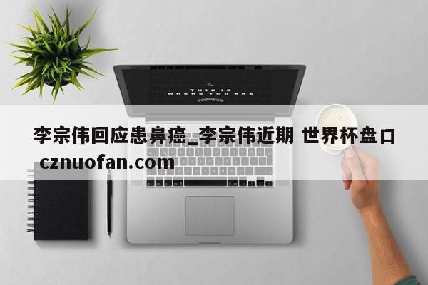 李宗伟回应患鼻癌_李宗伟近期 世界杯盘口 cznuofan.com