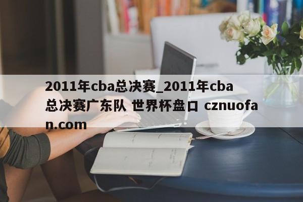 2011年cba总决赛_2011年cba总决赛广东队 世界杯盘口 cznuofan.com