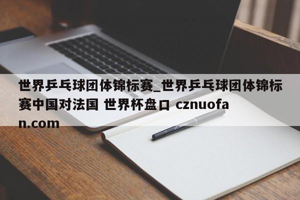世界乒乓球团体锦标赛_世界乒乓球团体锦标赛中国对法国 世界杯盘口 cznuofan.com
