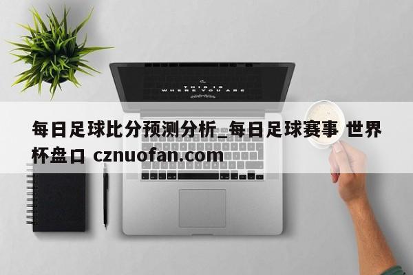 每日足球比分预测分析_每日足球赛事 世界杯盘口 cznuofan.com