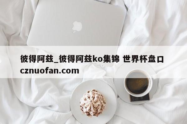 彼得阿兹_彼得阿兹ko集锦 世界杯盘口 cznuofan.com
