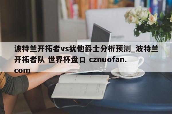 波特兰开拓者vs犹他爵士分析预测_波特兰开拓者队 世界杯盘口 cznuofan.com