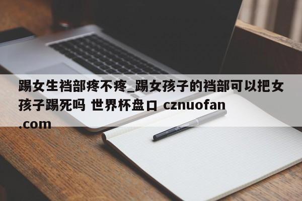 踢女生裆部疼不疼_踢女孩子的裆部可以把女孩子踢死吗 世界杯盘口 cznuofan.com