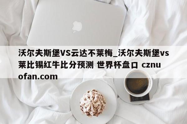 沃尔夫斯堡VS云达不莱梅_沃尔夫斯堡vs莱比锡红牛比分预测 世界杯盘口 cznuofan.com