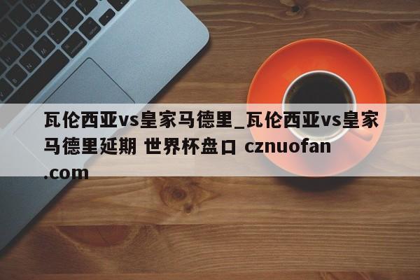 瓦伦西亚vs皇家马德里_瓦伦西亚vs皇家马德里延期 世界杯盘口 cznuofan.com
