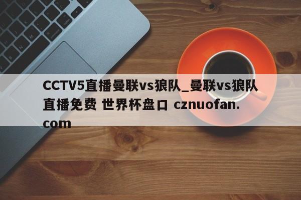 CCTV5直播曼联vs狼队_曼联vs狼队直播免费 世界杯盘口 cznuofan.com