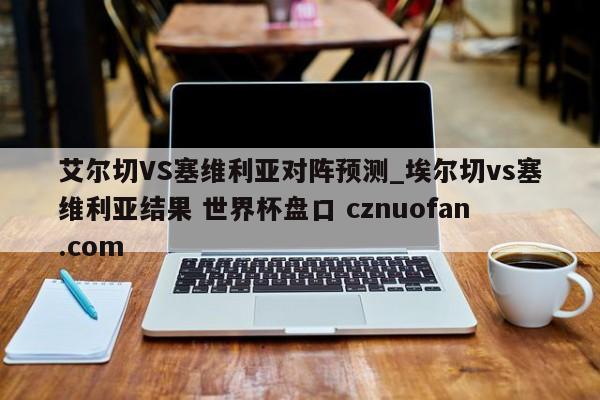 艾尔切VS塞维利亚对阵预测_埃尔切vs塞维利亚结果 世界杯盘口 cznuofan.com