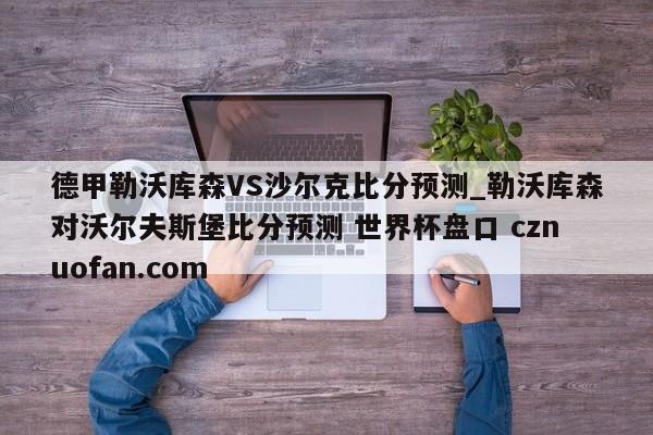德甲勒沃库森VS沙尔克比分预测_勒沃库森对沃尔夫斯堡比分预测 世界杯盘口 cznuofan.com