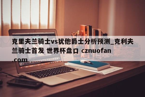 克里夫兰骑士vs犹他爵士分析预测_克利夫兰骑士首发 世界杯盘口 cznuofan.com