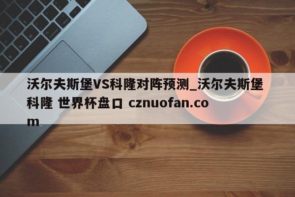 沃尔夫斯堡VS科隆对阵预测_沃尔夫斯堡 科隆 世界杯盘口 cznuofan.com
