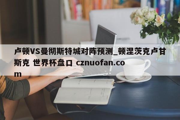 卢顿VS曼彻斯特城对阵预测_顿涅茨克卢甘斯克 世界杯盘口 cznuofan.com