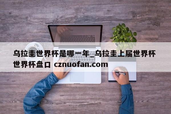 乌拉圭世界杯是哪一年_乌拉圭上届世界杯 世界杯盘口 cznuofan.com