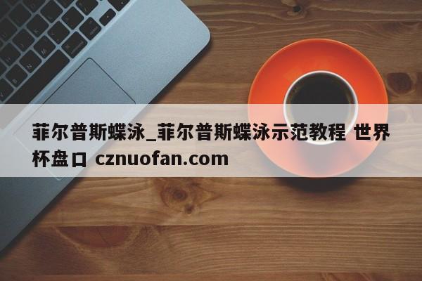 菲尔普斯蝶泳_菲尔普斯蝶泳示范教程 世界杯盘口 cznuofan.com