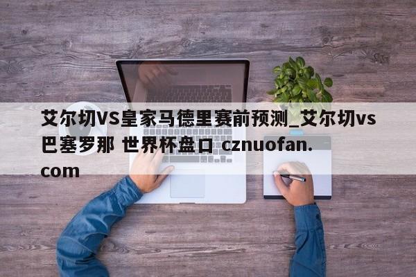 艾尔切VS皇家马德里赛前预测_艾尔切vs巴塞罗那 世界杯盘口 cznuofan.com