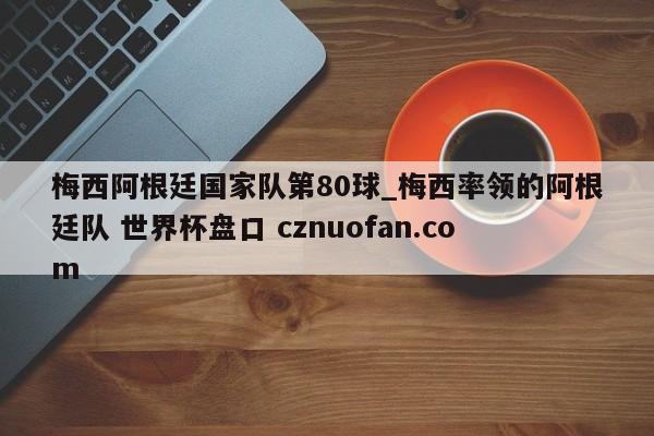 梅西阿根廷国家队第80球_梅西率领的阿根廷队 世界杯盘口 cznuofan.com