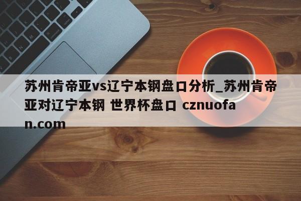 苏州肯帝亚vs辽宁本钢盘口分析_苏州肯帝亚对辽宁本钢 世界杯盘口 cznuofan.com