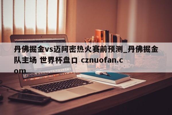 丹佛掘金vs迈阿密热火赛前预测_丹佛掘金队主场 世界杯盘口 cznuofan.com