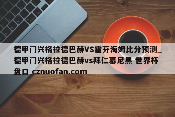 德甲门兴格拉德巴赫VS霍芬海姆比分预测_德甲门兴格拉德巴赫vs拜仁慕尼黑 世界杯盘口 cznuofan.com