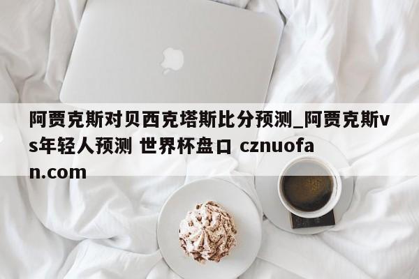 阿贾克斯对贝西克塔斯比分预测_阿贾克斯vs年轻人预测 世界杯盘口 cznuofan.com