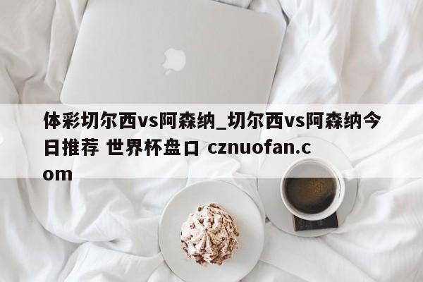 体彩切尔西vs阿森纳_切尔西vs阿森纳今日推荐 世界杯盘口 cznuofan.com
