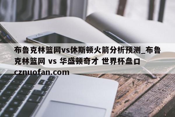 布鲁克林篮网vs休斯顿火箭分析预测_布鲁克林篮网 vs 华盛顿奇才 世界杯盘口 cznuofan.com