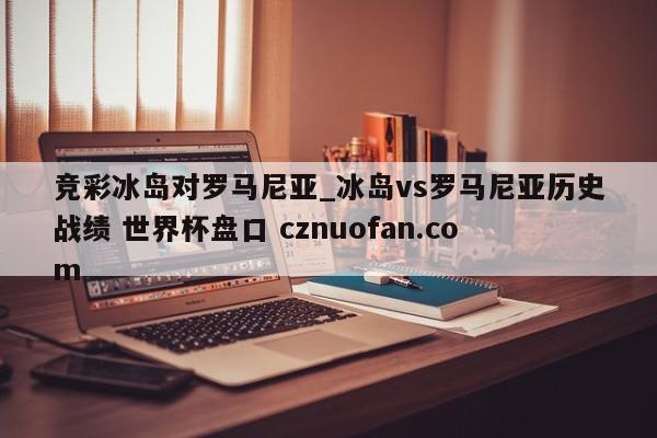 竞彩冰岛对罗马尼亚_冰岛vs罗马尼亚历史战绩 世界杯盘口 cznuofan.com