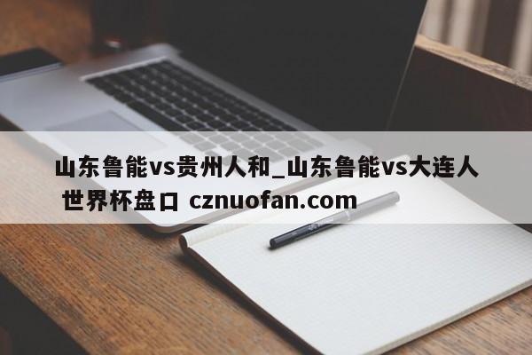 山东鲁能vs贵州人和_山东鲁能vs大连人 世界杯盘口 cznuofan.com