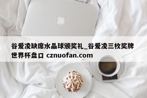 谷爱凌缺席水晶球颁奖礼_谷爱凌三枚奖牌 世界杯盘口 cznuofan.com