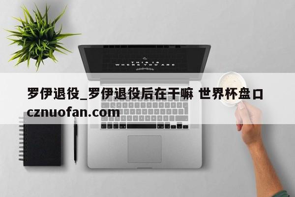 罗伊退役_罗伊退役后在干嘛 世界杯盘口 cznuofan.com