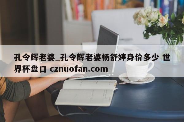 孔令辉老婆_孔令辉老婆杨舒婷身价多少 世界杯盘口 cznuofan.com