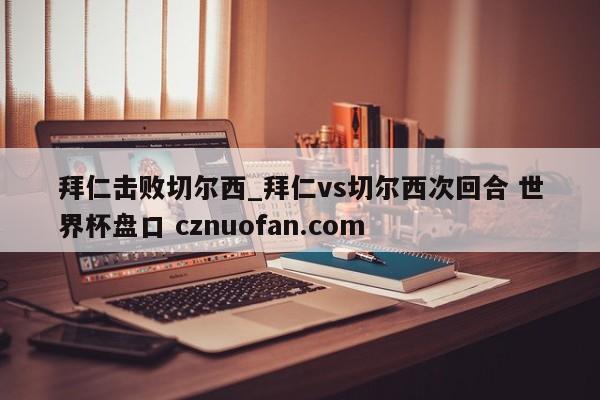拜仁击败切尔西_拜仁vs切尔西次回合 世界杯盘口 cznuofan.com